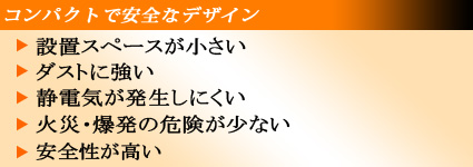 コンパクトで安全なデザイン:設置スペースが小さい・ダストに強い・静電気が発生しにくい・火災爆発の危険が少ない・安全性が高い